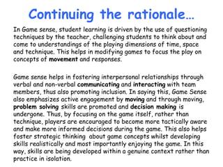 Continuing the rationale…
In Game sense, student learning is driven by the use of questioning
techniques by the teacher, challenging students to think about and
come to understandings of the playing dimensions of time, space
and technique. This helps in modifying games to focus the play on
concepts of movement and responses.
Game sense helps in fostering interpersonal relationships through
verbal and non-verbal communicating and interacting with team
members, thus also promoting inclusion. In saying this, Game Sense
also emphasizes active engagement by moving and through moving,
problem solving skills are promoted and decision making is
undergone. Thus, by focusing on the game itself, rather than
technique, players are encouraged to become more tactically aware
and make more informed decisions during the game. This also helps
foster strategic thinking about game concepts whilst developing
skills realistically and most importantly enjoying the game. In this
way, skills are being developed within a genuine context rather than
practice in isolation.
 