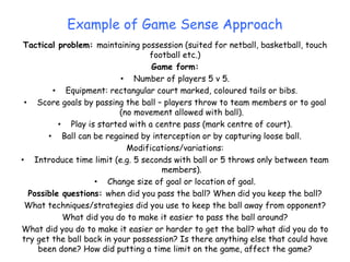 Example of Game Sense Approach
Tactical problem: maintaining possession (suited for netball, basketball, touch
football etc.)
Game form:
• Number of players 5 v 5.
• Equipment: rectangular court marked, coloured tails or bibs.
• Score goals by passing the ball – players throw to team members or to goal
(no movement allowed with ball).
• Play is started with a centre pass (mark centre of court).
• Ball can be regained by interception or by capturing loose ball.
Modifications/variations:
• Introduce time limit (e.g. 5 seconds with ball or 5 throws only between team
members).
• Change size of goal or location of goal.
Possible questions: when did you pass the ball? When did you keep the ball?
What techniques/strategies did you use to keep the ball away from opponent?
What did you do to make it easier to pass the ball around?
What did you do to make it easier or harder to get the ball? what did you do to
try get the ball back in your possession? Is there anything else that could have
been done? How did putting a time limit on the game, affect the game?
 