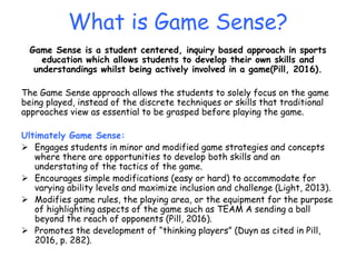 What is Game Sense?
Game Sense is a student centered, inquiry based approach in sports
education which allows students to develop their own skills and
understandings whilst being actively involved in a game(Pill, 2016).
The Game Sense approach allows the students to solely focus on the game
being played, instead of the discrete techniques or skills that traditional
approaches view as essential to be grasped before playing the game.
Ultimately Game Sense:
 Engages students in minor and modified game strategies and concepts
where there are opportunities to develop both skills and an
understating of the tactics of the game.
 Encourages simple modifications (easy or hard) to accommodate for
varying ability levels and maximize inclusion and challenge (Light, 2013).
 Modifies game rules, the playing area, or the equipment for the purpose
of highlighting aspects of the game such as TEAM A sending a ball
beyond the reach of opponents (Pill, 2016).
 Promotes the development of “thinking players” (Duyn as cited in Pill,
2016, p. 282).
 