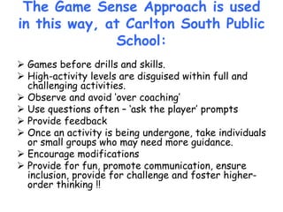The Game Sense Approach is used
in this way, at Carlton South Public
School:
 Games before drills and skills.
 High-activity levels are disguised within full and
challenging activities.
 Observe and avoid ‘over coaching’
 Use questions often – ‘ask the player’ prompts
 Provide feedback
 Once an activity is being undergone, take individuals
or small groups who may need more guidance.
 Encourage modifications
 Provide for fun, promote communication, ensure
inclusion, provide for challenge and foster higher-
order thinking !!
 