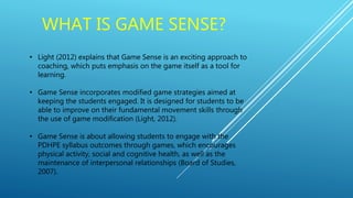 WHAT IS GAME SENSE?
• Light (2012) explains that Game Sense is an exciting approach to
coaching, which puts emphasis on the game itself as a tool for
learning.
• Game Sense incorporates modified game strategies aimed at
keeping the students engaged. It is designed for students to be
able to improve on their fundamental movement skills through
the use of game modification (Light, 2012).
• Game Sense is about allowing students to engage with the
PDHPE syllabus outcomes through games, which encourages
physical activity, social and cognitive health, as well as the
maintenance of interpersonal relationships (Board of Studies,
2007).
 