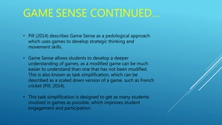 GAME SENSE CONTINUED…
• Pill (2014) describes Game Sense as a pedological approach
which uses games to develop strategic thinking and
movement skills.
• Game Sense allows students to develop a deeper
understanding of games, as a modified game can be much
easier to understand than one that has not been modified.
This is also known as task simplification, which can be
described as a scaled down version of a game, such as French
cricket (Pill, 2014).
• This task simplification is designed to get as many students
involved in games as possible, which improves student
engagement and participation.
 