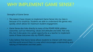WHY IMPLEMENT GAME SENSE?
Strengths of Game Sense
• The reason I have chosen to implement Game Sense into my class is
because of its simplicity. Students are able to understand the games very
quickly, which allows for maximum student engagement.
• Game Sense also links directly to many of the PDHPE NSW syllabus
outcomes, such as interacting, values and attitudes and skills. Not only
this, but it also gives me a great opportunity as a teacher to implement
some of these outcomes into my PDHPE classes.
• I also believe that Game Sense allows students to interact with their peers
and the world around them in a way which encourages understanding and
valuing of themselves and their peers.
 