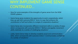 WHY IMPLEMENT GAME SENSE
CONTINUED…
• Now for some examples of the strengths of game sense from the NSW
PDHPE syllabus:
• Game Sense gives students the opportunity to work cooperatively, which
lines up well with outcome INS3.3 “Acts in a way that enhance the
contribution of self and others in a range of cooperative situations.”
• Game Sense also incorporates different movement skills in a variety of ways,
which corresponds with outcome MOS3.4 “Refines and applies movement
skills creatively to a variety of challenging situations.”
• Lastly, Game Sense helps to develop students social and communication
skills, which corresponds with outcome COS3.3 “Communicates confidently
in a variety of situations.”
 