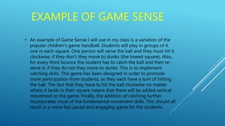 EXAMPLE OF GAME SENSE
• An example of Game Sense I will use in my class is a variation of the
popular children's game handball. Students will play in groups of 4,
one in each square. One person will serve the ball and they must hit it
clockwise, if they don’t they move to dunks (the lowest square). Also,
for every third bounce the student has to catch the ball and then re-
serve it, if they do not they move to dunks. This is to implement
catching skills. This game has been designed in order to promote
more participation from students, as they each have a turn of hitting
the ball. The fact that they have to hit the ball clockwise no matter
where it lands in their square means that there will be added vertical
movement to the game. Finally, the addition of catching further
incorporates more of the fundamental movement skills. This should all
result in a more fast paced and engaging game for the students.
 