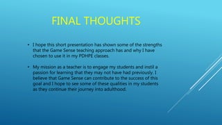 FINAL THOUGHTS
• I hope this short presentation has shown some of the strengths
that the Game Sense teaching approach has and why I have
chosen to use it in my PDHPE classes.
• My mission as a teacher is to engage my students and instil a
passion for learning that they may not have had previously. I
believe that Game Sense can contribute to the success of this
goal and I hope to see some of these qualities in my students
as they continue their journey into adulthood.
 