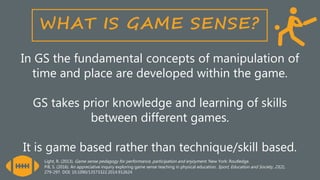 In GS the fundamental concepts of manipulation of
time and place are developed within the game.
GS takes prior knowledge and learning of skills
between different games.
It is game based rather than technique/skill based.
Light, R. (2013). Game sense pedagogy for performance, participation and enjoyment. New York: Routledge.
Pill, S. (2016). An appreciative inquiry exploring game sense teaching in physical education. Sport, Education and Society, 21(2),
279-297. DOI: 10.1090/13573322.2014.912624
 