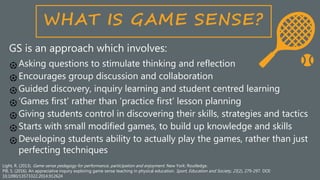 Light, R. (2013). Game sense pedagogy for performance, participation and enjoyment. New York: Routledge.
Pill, S. (2016). An appreciative inquiry exploring game sense teaching in physical education. Sport, Education and Society, 21(2), 279-297. DOI:
10.1090/13573322.2014.912624
GS is an approach which involves:
Asking questions to stimulate thinking and reflection
Encourages group discussion and collaboration
Guided discovery, inquiry learning and student centred learning
‘Games first’ rather than ‘practice first’ lesson planning
Giving students control in discovering their skills, strategies and tactics
Starts with small modified games, to build up knowledge and skills
Developing students ability to actually play the games, rather than just
perfecting techniques
 