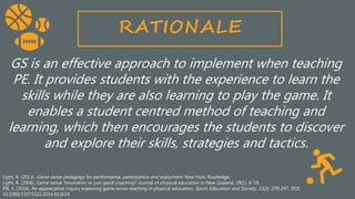 Light, R. (2013). Game sense pedagogy for performance, participation and enjoyment. New York: Routledge.
Light, R. (2006). Game sense: Innovation or just good coaching? Journal of physical education in New Zealand, 39(1). 8-19.
Pill, S. (2016). An appreciative inquiry exploring game sense teaching in physical education. Sport, Education and Society, 21(2), 279-297. DOI:
10.1090/13573322.2014.912624
RATIONALE
GS is an effective approach to implement when teaching
PE. It provides students with the experience to learn the
skills while they are also learning to play the game. It
enables a student centred method of teaching and
learning, which then encourages the students to discover
and explore their skills, strategies and tactics.
 