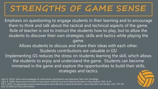 STRENGTHS OF GAME SENSE
Emphasis on questioning to engage students in their learning and to encourage
them to think and talk about the tactical and technical aspects of the game.
Role of teacher is not to instruct the students how to play, but to allow the
students to discover their own strategies, skills and tactics while playing the
game.
Allows students to discuss and share their ideas with each other.
Students contributions are valuable in GS!
Implementing GS reduces the stress on students learning the skill, which allows
the students to enjoy and understand the game. Students can become
immersed in the game and explore the opportunities to build their skills,
strategies and tactics.
Light, R. (2013). Game sense pedagogy for performance, participation and enjoyment. New York: Routledge.
Light, R. (2006). Game sense: Innovation or just good coaching? Journal of physical education in New Zealand, 39(1). 8-19.
Pill, S. (2016). An appreciative inquiry exploring game sense teaching in physical education. Sport, Education and Society, 21(2), 279-297.
DOI: 10.1090/13573322.2014.912624
 