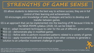 STRENGTHS OF GAME SENSE
GS allows students to determine the best way to achieve success, they are in full
control of their learning and achievements.
GS encourages prior knowledge of skills, strategies and tactics to develop and
transfer between games.
GS is an approach that can be implemented into the teaching of PE because it links to
the NESA PDHPE syllabus (2018). GS can be linked to:
PD3-4 – adapt movement techniques to cater for the use of different game settings
PD3-10 – demonstrate play in modified games
PD3-11 – Refine skills to perform movement patterns related to a variety of games
PD3-11 – apply movement skills and strategies form other contexts to generate a
solution to an unfamiliar movement challenge in games
Light, R. (2013). Game sense pedagogy for performance, participation and enjoyment. New York: Routledge.
NSW Education Standards Authority (2018). NSW Syllabus for the Australian Curriculum: Personal Development, Health and Physical Education K-10 Syllabus. Sydney,
Australia: NSW Education Standards Authority
 