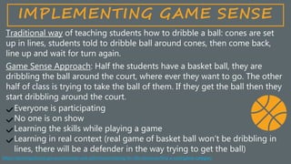 Traditional way of teaching students how to dribble a ball: cones are set
up in lines, students told to dribble ball around cones, then come back,
line up and wait for turn again.
Game Sense Approach: Half the students have a basket ball, they are
dribbling the ball around the court, where ever they want to go. The other
half of class is trying to take the ball of them. If they get the ball then they
start dribbling around the court.
Everyone is participating
No one is on show
Learning the skills while playing a game
Learning in real context (real game of basket ball won’t be dribbling in
lines, there will be a defender in the way trying to get the ball)
IMPLEMENTING GAME SENSE
https://sportingschools.gov.au/resources-and-pd/schools/playing-for-life-resources/find-a-card/game-category
 