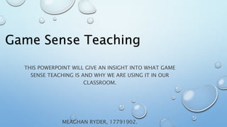 Game Sense Teaching
THIS POWERPOINT WILL GIVE AN INSIGHT INTO WHAT GAME
SENSE TEACHING IS AND WHY WE ARE USING IT IN OUR
CLASSROOM.
MEAGHAN RYDER, 17791902.
 