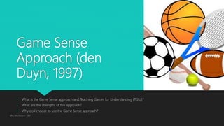 Game Sense
Approach (den
Duyn, 1997)
• What is the Game Sense approach and Teaching Games for Understanding (TGfU)?
• What are the strengths of this approach?
• Why do I choose to use the Game Sense approach?
Miss Macfarlane - 3M
 