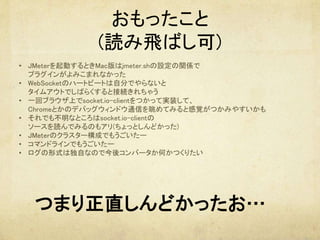 おもったこと
(読み飛ばし可)
•  JMeterを起動するときMac版はjmeter.shの設定の関係で 
プラグインがよみこまれなかった	
•  WebSocketのハートビートは自分でやらないと 
タイムアウトでしばらくすると接続きれちゃう	
•  一回ブラウザ上でsocket.io-clientをつかって実装して、 
Chromeとかのデバッグウィンドウ通信を眺めてみると感覚がつかみやすいかも	
•  それでも不明なところはsocket.io-clientの 
ソースを読んでみるのもアリ(ちょっとしんどかった)	
•  JMeterのクラスター構成でもうごいたー	
•  コマンドラインでもうごいたー	
•  ログの形式は独自なので今後コンバータか何かつくりたい	
	
つまり正直しんどかったお…	
 