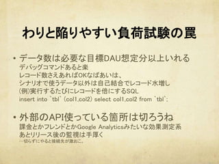 わりと陥りやすい負荷試験の罠
•  データ数は必要な目標DAU想定分以上いれる 
デバッグコマンドあると楽 
レコード数さえあればOKなばあいは、 
シナリオで使うデータ以外は自己結合でレコード水増し 
(例)実行するたびにレコードを倍にするSQL 
insert into `tbl` (col1,col2) select col1,col2 from `tbl`; 
	
• 外部のAPI使っている箇所は切ろうね 
課金とかフレンドとかGoogle Analyticsみたいな効果測定系 
あとリリース後の監視は手厚く 
…切らずにやると接続先が激おこ。	
 