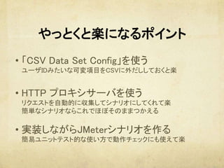 やっとくと楽になるポイント
　
• 「CSV Data Set Config」を使う 
ユーザIDみたいな可変項目をCSVに外だししておくと楽 
	
• HTTP プロキシサーバを使う 
リクエストを自動的に収集してシナリオにしてくれて楽 
簡単なシナリオならこれでほぼそのままつかえる 
	
• 実装しながらJMeterシナリオを作る 
簡易ユニットテスト的な使い方で動作チェックにも使えて楽	
 