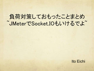 負荷対策しておもったことまとめ
~JMeterでSocket.IOもいけるでよ~
　
Ito Eichi
 