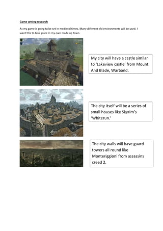 Game setting research
As my game is going to be set in medieval times. Many different old environments will be used. I
want this to take place in my own made up town.
My city will have a castle similar
to ‘Lakeview castle’ from Mount
And Blade, Warband.
The city itself will be a series of
small houses like Skyrim’s
‘Whiterun.’
The city walls will have guard
towers all round like
Monteriggioni from assassins
creed 2.
 