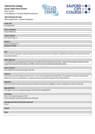 Salford City College
Eccles Sixth Form Centre
BTec Level 2
First Diploma in Creative Media Production
Work Related Activity
Work Experience - Games Evaluation
Game Title
Little Big Planet
Genre and Mode
Puzzle-Platformer
Target Audience
Sex: Unisex, Age: 7+
Platform
Console, PlayStation 3
Hardware Version
Cost
Money made on this game is by purchasing things to boost your levels in the game, to add features onto your character and to push
time limits of levels.
Game Objective
The objective is to go through all of the puzzles and collect all of the stickers from in them. it sounds easy enough, but there are some
tough levels and some of the stickers are hidden. there is more to it but that was the quick version
Game Structure
You complete all the puzzles to get to the end.
Positives
The puzzles are pretty simple and they’re fun, so you never really get bored of gameplay. The graphics are suited to the gameplay.
Effects and music are really funky so it makes you more attracted to the game from its little features.
Negatives
Each one of them needs more puzzles and a storyline to link each one together, I think it would be a lot more fun like that.
Bugs Identified
Throughout my time in playing this game I didn’t find any bugs/glitches.
Conclusion
Out of 1-10, I give this game a 7/10.
I think the game reaches the potential its aiming for.
Gameplay Duration (45 minutes minimum)
1Hour.
Signed:
Date:
 