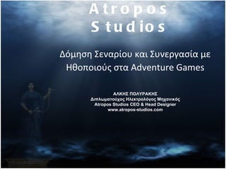 A tro p o s
      S t u d io s
Δόμηση Σεναρίου και Συνεργασία με
 Ηθοποιούς στα Adventure Games

                ΑΛΚΗΣ ΠΟΛΥΡΑΚΗΣ
      Διπλωματούχος Ηλεκτρολόγος Μηχανικός
        Atropos Studios CEO & Head Designer
              www.atropos-studios.com
 