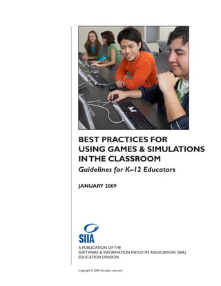 BEST PRACTICES FOR
USING GAMES & SIMULATIONS
IN THE CLASSROOM
Guidelines for K–12 Educators

JANUARY 2009




A PUBLICATION OF THE
SOFTWARE & INFORMATION INDUSTRY ASSOCIATION (SIIA)
EDUCATION DIVISION


Copyright © 2009. All rights reserved.
 