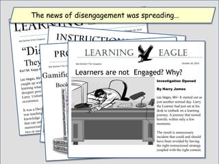 Learners are not Engaged? Why?
Learning Eagle
October 30, 2014See Section F for Coupons
Investigation Opened
By Harry James
Las Vegas, NV– It started out as
just another normal day. Larry
the Learner had just sat at his
desk to embark on a learning
journey. A journey that turned
horrific within only a few
moments.
The result is unnecessary
incident that could and should
have been avoided by having
the right instructional strategy
coupled with the right content.
The news of disengagement was spreading…
 