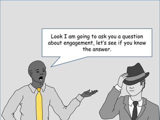 Look I am going to ask you a question
about engagement, let’s see if you know
the answer.
 