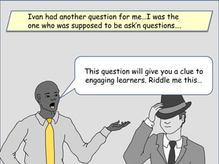 This question will give you a clue to
engaging learners. Riddle me this…
Ivan had another question for me…I was the
one who was supposed to be ask’n questions….
 
