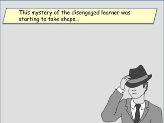 This mystery of the disengaged learner was
starting to take shape…
 