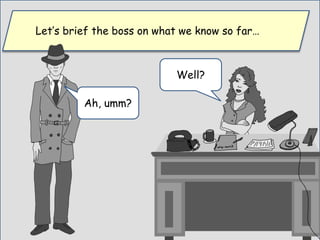 Let’s brief the boss on what we know so far…
Well?
Ah, umm?
 