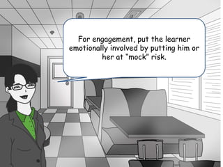 No risk, or danger equal no skin in the
game.
For engagement, put the learner
emotionally involved by putting him or
her at “mock” risk.
 