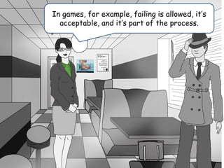 In games, for example, failing is allowed, it’s
acceptable, and it’s part of the process.
 