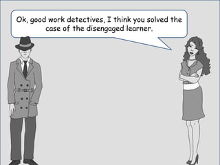 Ok, good work detectives, I think you solved the
case of the disengaged learner.
 