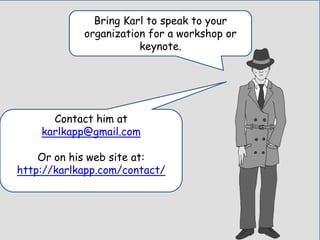 Bring Karl to speak to your
organization for a workshop or
keynote.
Contact him at
karlkapp@gmail.com
Or on his web site at:
http://karlkapp.com/contact/
 