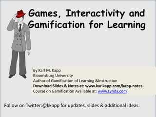 Follow on Twitter:@kkapp for updates, slides & additional ideas.
By Karl M. Kapp
Bloomsburg University
Author of Gamification of Learning &Instruction
Download Slides & Notes at: www.karlkapp.com/kapp-notes
Course on Gamification Available at: www.Lynda.com
Games, Interactivity and
Gamification for Learning
 