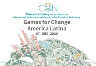 © 2020 PEACE COIN OÜ© 2020 A.D.SYSTEMS PTE. LTD.
Thanks Economy 〜Capitalism 0.0〜
Advance capitalism to the next stage by using Blockchain Technology.
Games for Change
America Latina
07_DEC_2020
 