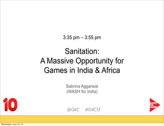 3:35 pm – 3:55 pm
Sanitation:
A Massive Opportunity for
Games in India & Africa
Sabrina Aggarwal
(WASH for India)
Wednesday, June 19, 13
 