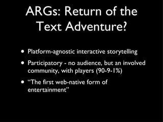 ARGs: Return of the Text Adventure? Platform-agnostic interactive storytelling Participatory - no audience, but an involved community, with players (90-9-1%) “The first web-native form of entertainment” 