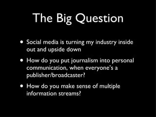 The Big Question Social media is turning my industry inside out and upside down How do you put journalism into personal communication, when everyone’s a publisher/broadcaster? How do you make sense of multiple information streams? 
