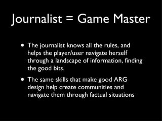Journalist = Game Master The journalist knows all the rules, and helps the player/user navigate herself through a landscape of information, finding the good bits. The same skills that make good ARG design help create communities and navigate them through factual situations 
