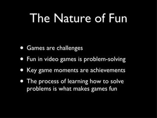 The Nature of Fun Games are challenges Fun in video games is problem-solving Key game moments are achievements  The process of learning how to solve problems is what makes games fun 
