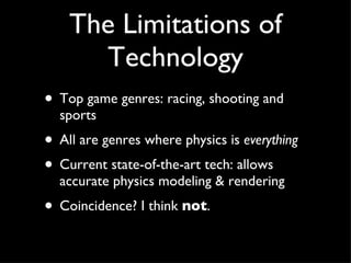 The Limitations of Technology Top game genres: racing, shooting and sports All are genres where physics is  everything Current state-of-the-art tech: allows accurate physics modeling & rendering Coincidence? I think  not . 