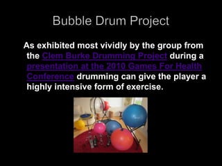 Bubble Drum Project    As exhibited most vividly by the group from the Clem Burke Drumming Project during a presentation at the 2010 Games For Health Conference drumming can give the player a highly intensive form of exercise. 