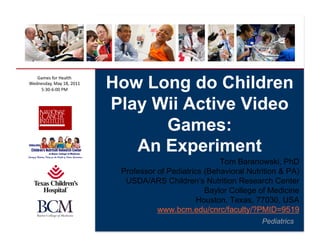 How Long do Children
   Games	
  for	
  Health	
  
Wednesday,	
  May	
  18,	
  2011	
  
    5:30-­‐6:00	
  PM	
  


                                       Play Wii Active Video
                                             Games:
                                          An Experiment
                                                                    Tom Baranowski, PhD
                                        Professor of Pediatrics (Behavioral Nutrition & PA)
                                         USDA/ARS Children’s Nutrition Research Center
                                                                Baylor College of Medicine
                                                              Houston, Texas, 77030, USA
                                                  www.bcm.edu/cnrc/faculty/?PMID=9519
                                                                                Pediatrics
 