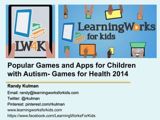 Popular Games and Apps for Children
with Autism- Games for Health 2014
Randy Kulman
Email: randy@learningworksforkids.com
Twitter: @rkulman
Pinterest: pinterest.com/rkulman
www.learningworksforkids.com
https://www.facebook.com/LearningWorksForKids
 