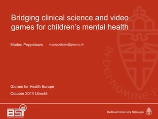 Bridging clinical science and video 
games for children’s mental health 
Marlou Poppelaars 
Games for Health Europe 
October 2014 Utrecht 
m.poppelaars@pwo.ru.nl 
 