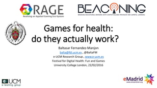 Games for health:
do they actually work?
Baltasar Fernandez-Manjon
balta@fdi.ucm.es , @BaltaFM
e-UCM Research Group , www.e-ucm.es
Festival for Digital Health: Fun and Games
University College London, 22/02/2016
Realising an Applied Gaming Eco-System
 