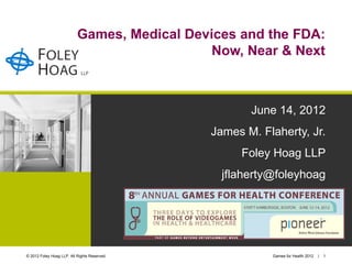 Games, Medical Devices and the FDA:
                                              Now, Near & Next



                                                     June 14, 2012
                                              James M. Flaherty, Jr.
                                                   Foley Hoag LLP
                                                jflaherty@foleyhoag




© 2012 Foley Hoag LLP. All Rights Reserved.              Games for Health 2012   |   1
 