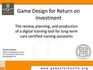 Game Design for Return on Investment The review, planning, and production of a digital training tool for long-term care certified nursing assistants Brock Dubbels Center for Cognitive Sciences The University of Minnesota Brock@vgAlt.com 